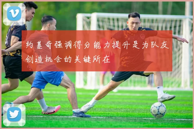 约基奇强调得分能力提升是为队友创造机会的关键所在