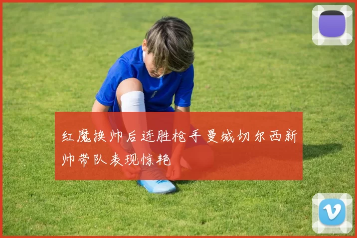 红魔换帅后连胜枪手曼城切尔西新帅带队表现惊艳
