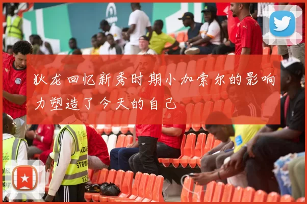 狄龙回忆新秀时期小加索尔的影响力塑造了今天的自己
