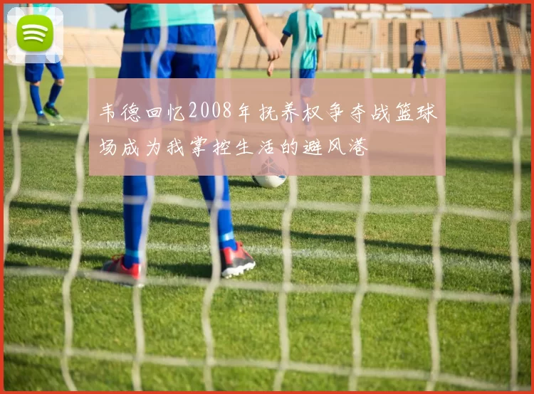 韦德回忆2008年抚养权争夺战篮球场成为我掌控生活的避风港