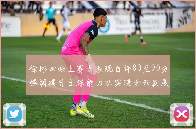 徐彬回顾上赛季表现自评80至90分强调提升出球能力以实现全面发展
