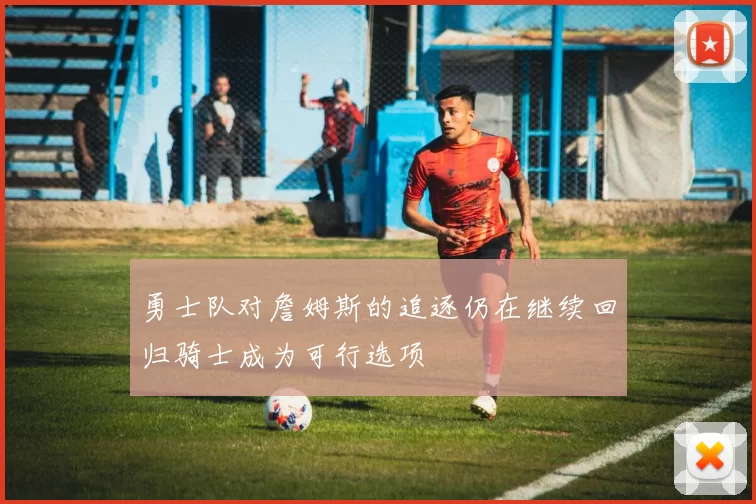 勇士队对詹姆斯的追逐仍在继续回归骑士成为可行选项