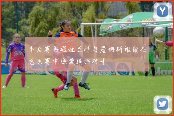 季后赛再遇杜兰特与詹姆斯谁能在总决赛中逆袭横扫对手