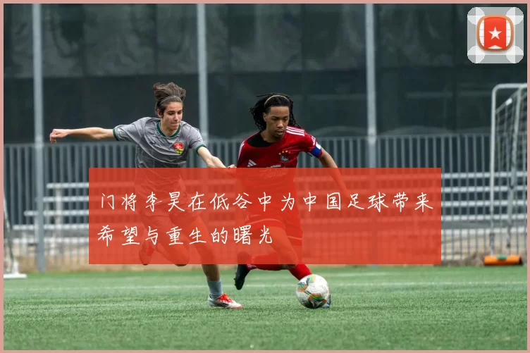 门将李昊在低谷中为中国足球带来希望与重生的曙光