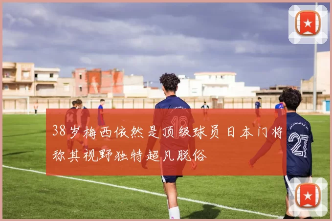 38岁梅西依然是顶级球员日本门将称其视野独特超凡脱俗