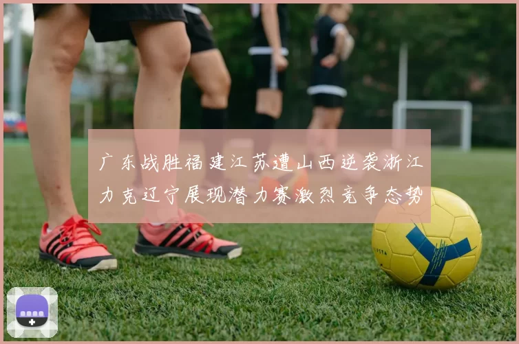 广东战胜福建江苏遭山西逆袭浙江力克辽宁展现潜力赛激烈竞争态势