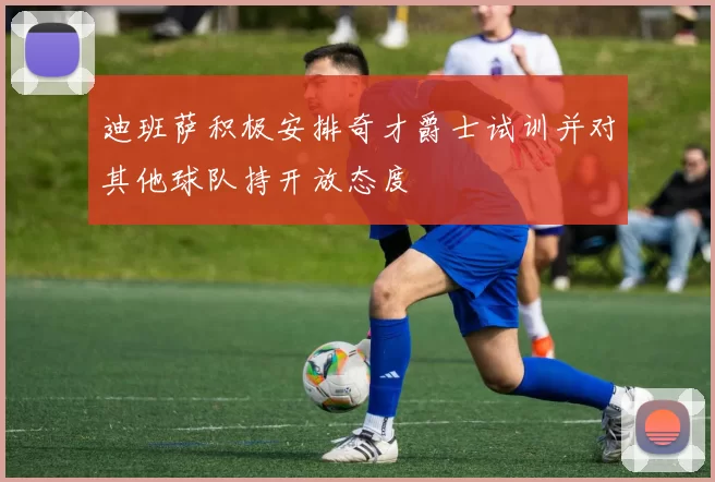 迪班萨积极安排奇才爵士试训并对其他球队持开放态度