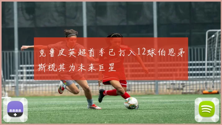 克鲁皮英超首季已打入12球伯恩茅斯视其为未来巨星