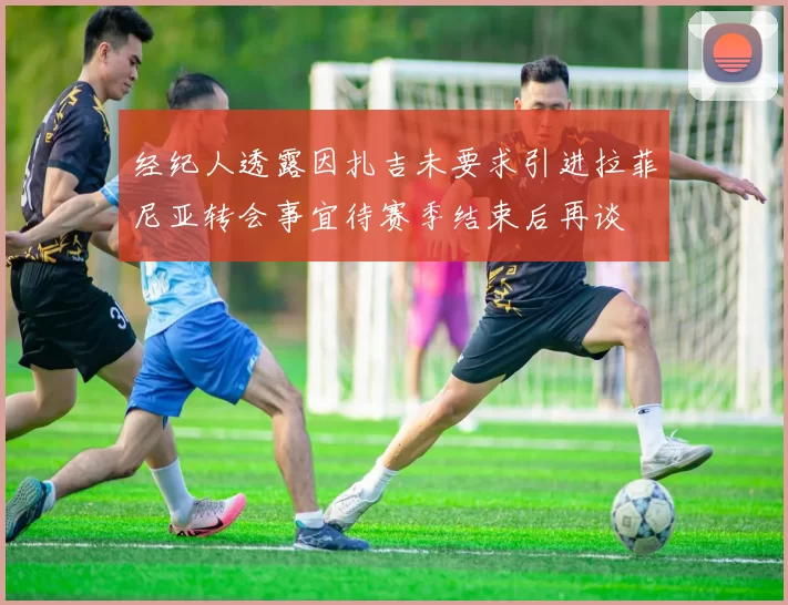 经纪人透露因扎吉未要求引进拉菲尼亚转会事宜待赛季结束后再谈