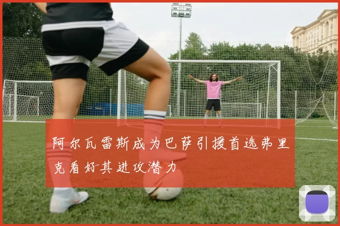 阿尔瓦雷斯成为巴萨引援首选弗里克看好其进攻潜力