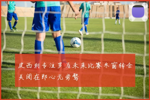 皮西利专注罗马未来比赛冬窗转会关闭在即心无旁骛