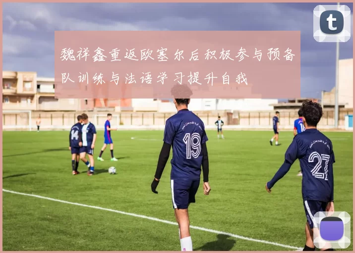 魏祥鑫重返欧塞尔后积极参与预备队训练与法语学习提升自我
