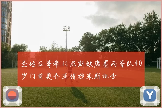 圣地亚哥希门尼斯缺席墨西哥队40岁门将奥乔亚将迎来新机会