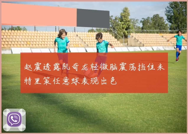 赵震透露阮奇龙轻微脑震荡挡住米特里策任意球表现出色