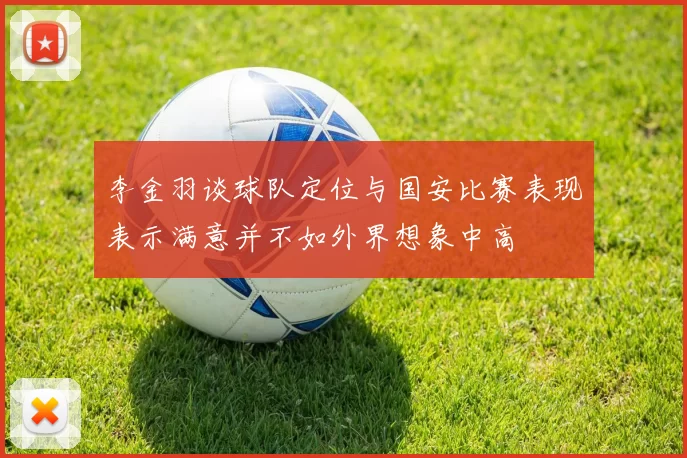李金羽谈球队定位与国安比赛表现表示满意并不如外界想象中高
