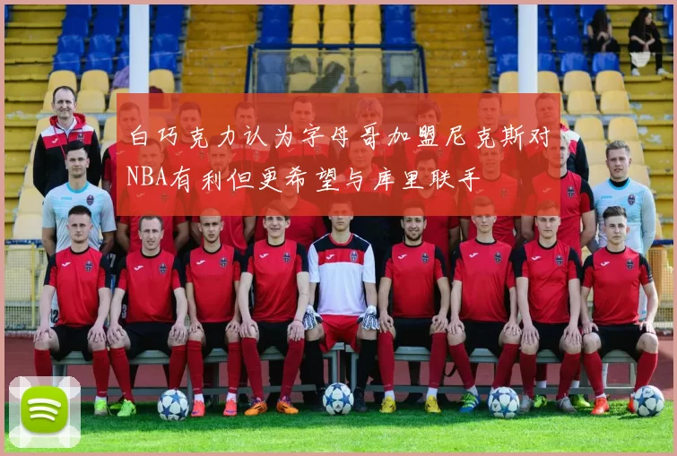 白巧克力认为字母哥加盟尼克斯对NBA有利但更希望与库里联手