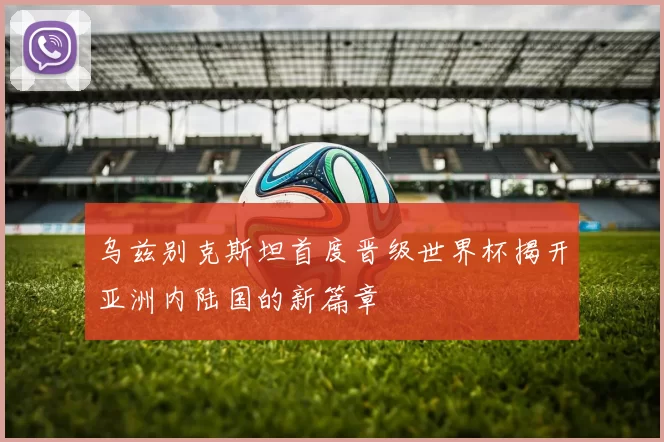 乌兹别克斯坦首度晋级世界杯揭开亚洲内陆国的新篇章