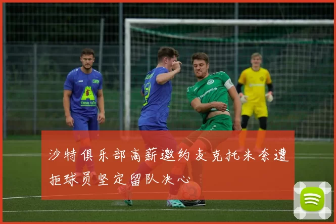 沙特俱乐部高薪邀约麦克托米奈遭拒球员坚定留队决心