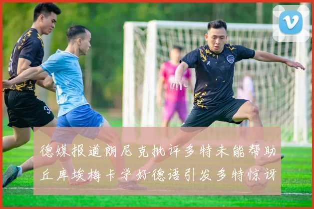 德媒报道朗尼克批评多特未能帮助丘库埃梅卡学好德语引发多特惊讶